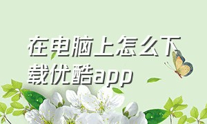 在电脑上怎么下载优酷app