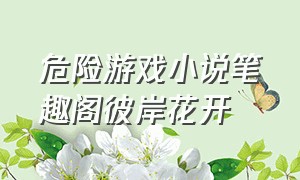 危险游戏小说笔趣阁彼岸花开（危险游戏全文免费阅读无弹窗）