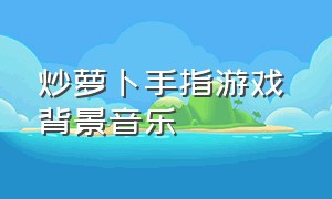 炒萝卜手指游戏 背景音乐