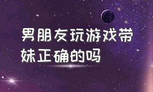 男朋友玩游戏带妹正确的吗