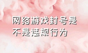 网络游戏封号是不是违规行为（网络游戏随意封号归哪个部门监管）