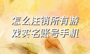 怎么注销所有游戏实名账号手机（怎么注销所有游戏实名账号手机）