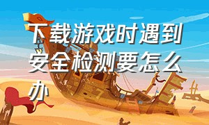 下载游戏时遇到安全检测要怎么办