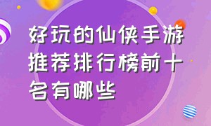 好玩的仙侠手游推荐排行榜前十名有哪些（好玩的仙侠手游）