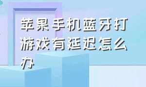 苹果手机蓝牙打游戏有延迟怎么办（苹果蓝牙游戏有延迟怎么解决）