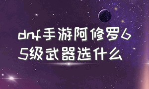 dnf手游阿修罗65级武器选什么