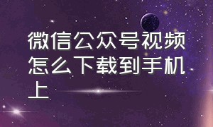 微信公众号视频怎么下载到手机上（微信公众号视频怎么下载到本地）