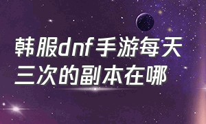 韩服dnf手游每天三次的副本在哪