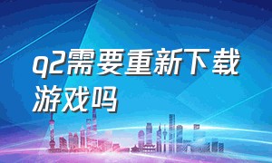 q2需要重新下载游戏吗