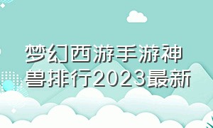 梦幻西游手游神兽排行2023最新（梦幻西游手游2024最新神兽排名）