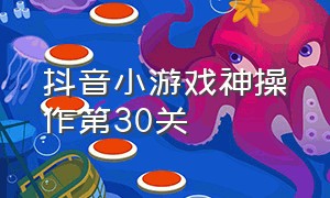 抖音小游戏神操作第30关（抖音小游戏入口第50关）