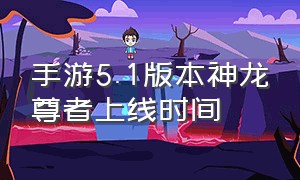 手游5.1版本神龙尊者上线时间（手游神龙尊者李青具体5.几版本出）