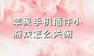 苹果手机插件小游戏怎么关闭（苹果手机小程序的游戏怎么关闭）