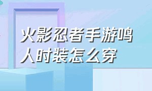 火影忍者手游鸣人时装怎么穿（火影忍者手游鸣人时装怎么穿的）