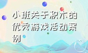 小班关于积木的优秀游戏活动案例