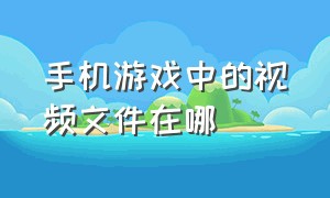 手机游戏中的视频文件在哪（手机游戏文件一般储存在哪）