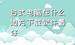 台式电脑在什么地方下载软件最好