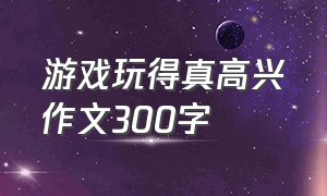 游戏玩得真高兴作文300字（游戏玩得真高兴作文300字左右）