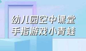 幼儿园空中课堂手指游戏小青蛙（幼儿小班一只小青蛙手指游戏）