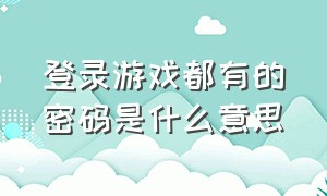 登录游戏都有的密码是什么意思（登录游戏都有的密码是什么意思呀）