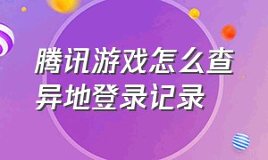 腾讯游戏怎么查异地登录记录（怎么查腾讯游戏异地登录）