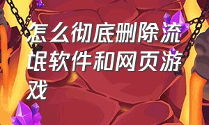 怎么彻底删除流氓软件和网页游戏