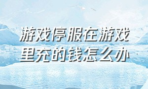 游戏停服在游戏里充的钱怎么办