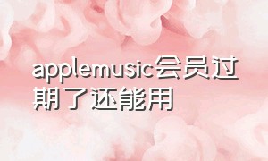 applemusic会员过期了还能用