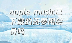 apple music已下载的还要用会员吗