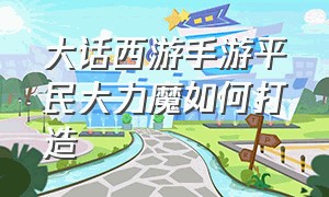 大话西游手游平民大力魔如何打造（大话西游手游官方官网）