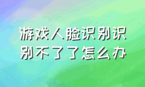 游戏人脸识别识别不了了怎么办