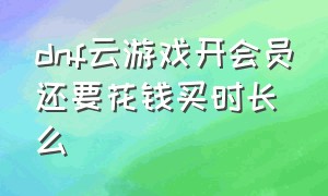 dnf云游戏开会员还要花钱买时长么（dnf云游戏收费了）