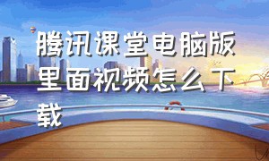 腾讯课堂电脑版里面视频怎么下载（腾讯课堂网页版怎么下载视频）