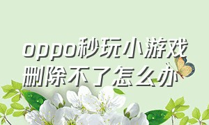 oppo秒玩小游戏删除不了怎么办（oppo手机小游戏删不掉要怎么删除）