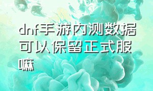 dnf手游内测数据可以保留正式服嘛