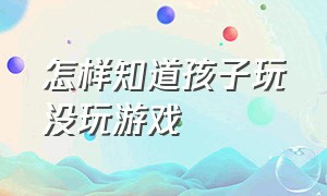 怎样知道孩子玩没玩游戏（怎样可以知道孩子在家玩没玩游戏）