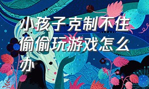 小孩子克制不住偷偷玩游戏怎么办