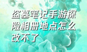 盗墓笔记手游探险相册地点怎么改不了（新盗墓笔记手游如何发送坐标）