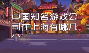 中国知名游戏公司在上海有哪几个
