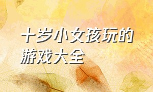 十岁小女孩玩的游戏大全（十岁小女孩玩的游戏大全有哪些）