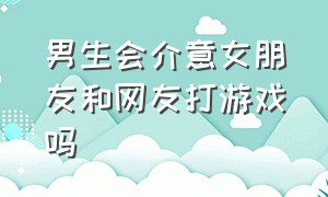 男生会介意女朋友和网友打游戏吗