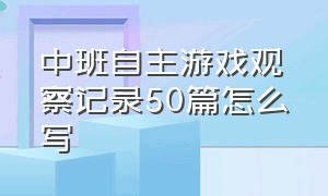 中班自主游戏观察记录50篇怎么写