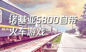 诺基亚5800自带火车游戏（诺基亚5800能在哪下载游戏）
