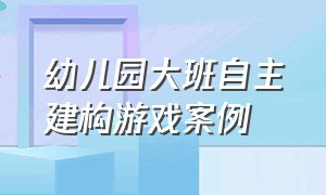 幼儿园大班自主建构游戏案例