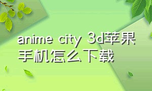 anime city 3d苹果手机怎么下载（anime city3d怎么进入游戏）