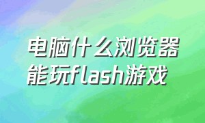 电脑什么浏览器能玩flash游戏（笔记本电脑玩游戏必须安装flash吗）