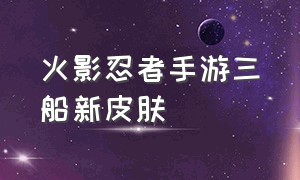 火影忍者手游三船新皮肤（火影忍者手游新春皮肤排行榜）