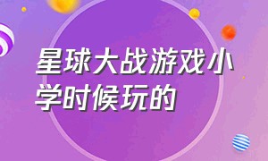 星球大战游戏小学时候玩的（星球大战游戏小学时候玩的游戏）