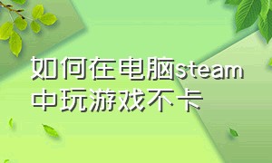 如何在电脑steam中玩游戏不卡（steam打开游戏太卡怎么办）