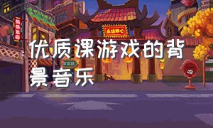 优质课游戏的背景音乐（优质课游戏的背景音乐是什么）